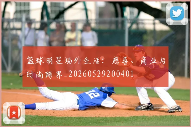 篮球明星场外生活:慈善、商业与时尚跨界_20260529200401
