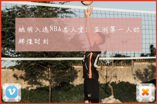 姚明入选NBA名人堂：亚洲第一人的辉煌时刻