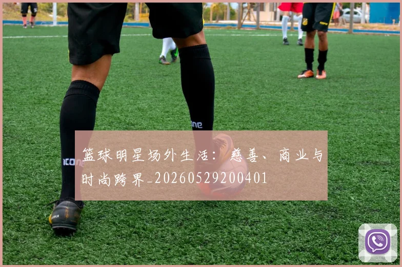 篮球明星场外生活：慈善、商业与时尚跨界_20260529200401