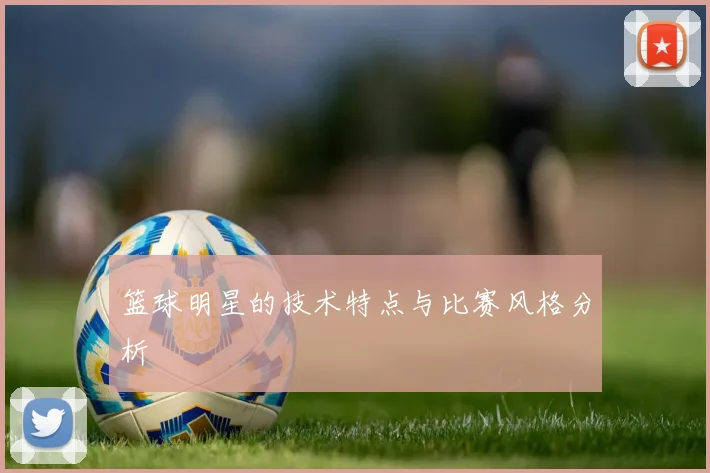 篮球明星的技术特点与比赛风格分析