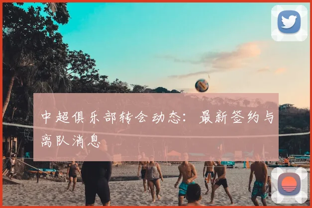 中超俱乐部转会动态:最新签约与离队消息