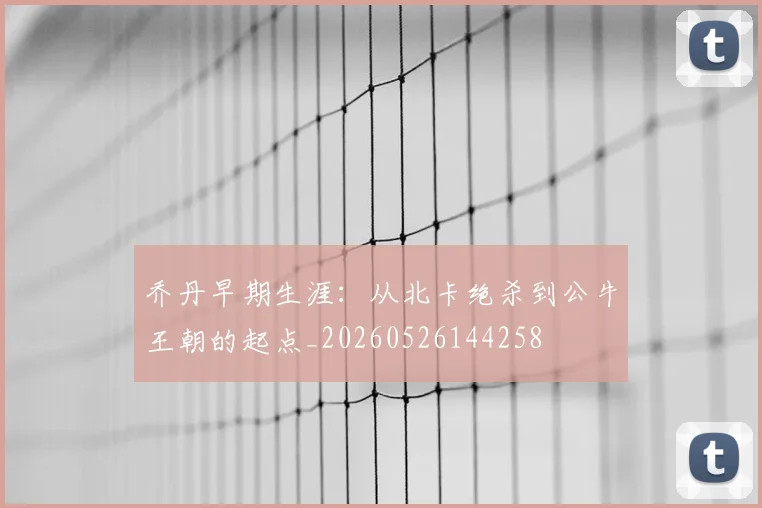 乔丹早期生涯:从北卡绝杀到公牛王朝的起点_20260526144258