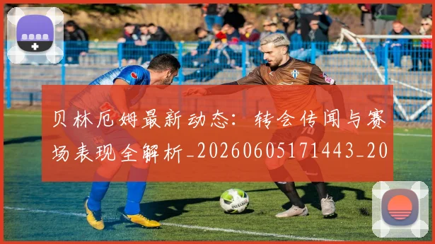 贝林厄姆最新动态:转会传闻与赛场表现全解析_20260605171443_20260703181954