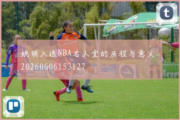 姚明入选NBA名人堂的历程与意义_20260606153127