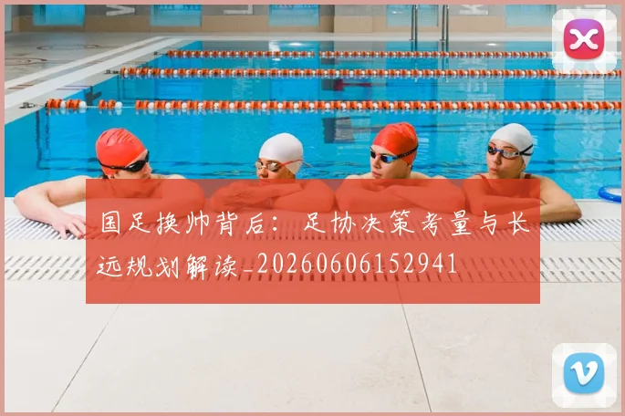 国足换帅背后:足协决策考量与长远规划解读_20260606152941