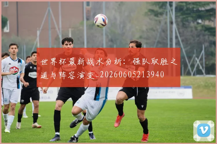 世界杯最新战术分析：强队取胜之道与阵容演变_20260605213940