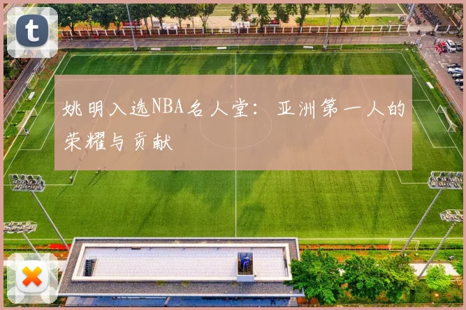姚明入选NBA名人堂:亚洲第一人的荣耀与贡献