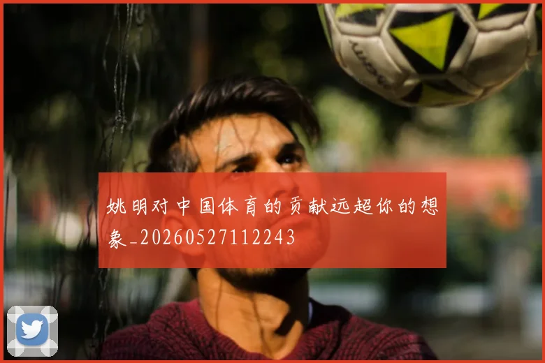 姚明对中国体育的贡献远超你的想象_20260527112243