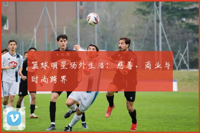 篮球明星场外生活:慈善、商业与时尚跨界