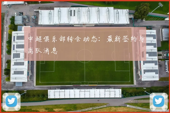 中超俱乐部转会动态：最新签约与离队消息