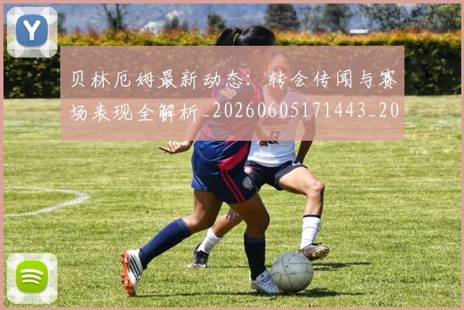 贝林厄姆最新动态:转会传闻与赛场表现全解析_20260605171443_20260703181954